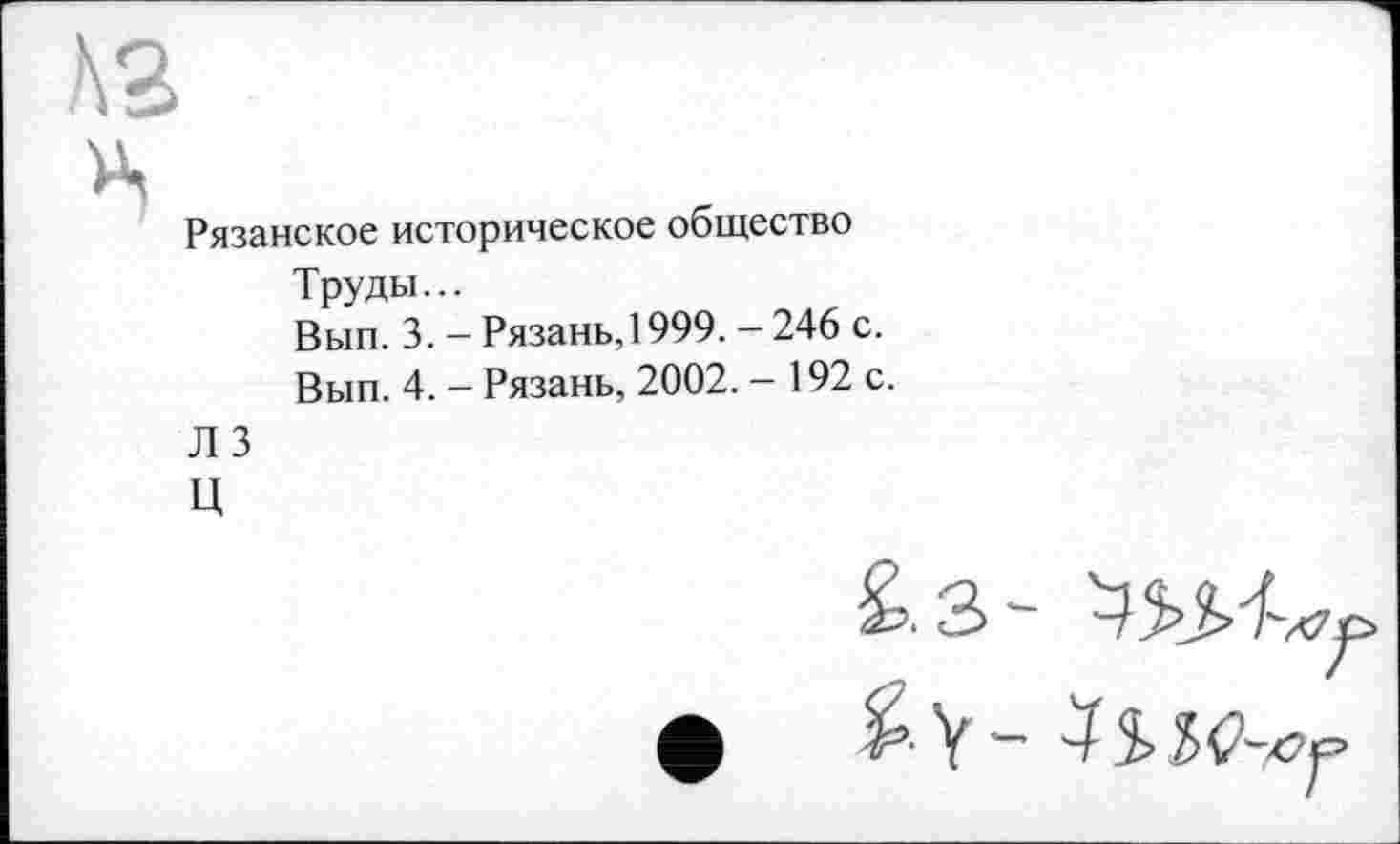 ﻿A3
Рязанское историческое общество Труды...
Вып. 3. - Рязань, 1999. - 246 с.
Вып. 4. - Рязань, 2002. - 192 с.
Л 3
ц
